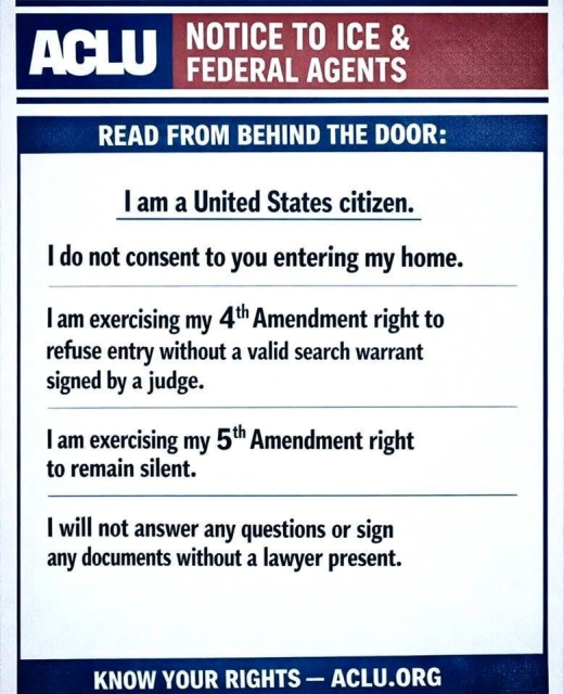 ACLU NOTICE TO ICE AND FEDERAL AGENTS

READ FROM BEHIND THE DOOR:

I am a United States citizen.

I do not consent to you entering my home. 

I am exercising my 4th Amendment right to refuse entry without a valid search warrant signed by a judge. 
I am exercising my 5th Amendment right to remain silent.
I will not answer any questions or sign any documents without a lawyer present.

ACLU.ORG

KNOW YOUR RIGHTS
