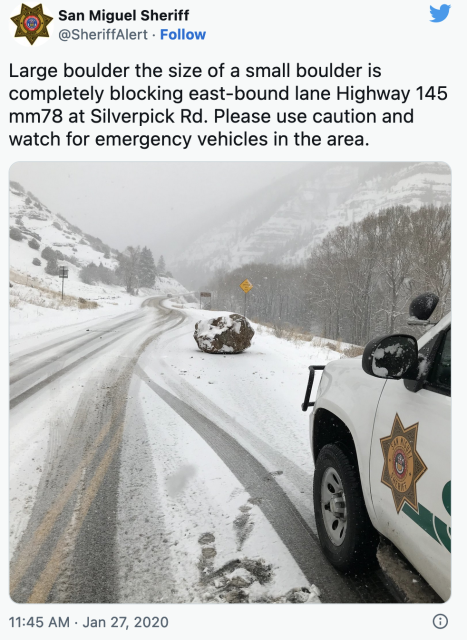 San Miguel Sheriff @SheriffAlert

Large boulder the size of a small boulder is completely blocking east-bound lane Highway 145 mm78 at Silverpick Rd. Please use caution and watch for emergency vehicles in the area.

(picture of the boulder on a snowy road, there's a police car parked in the foreground)

11:45 AM

Jan 27, 2020