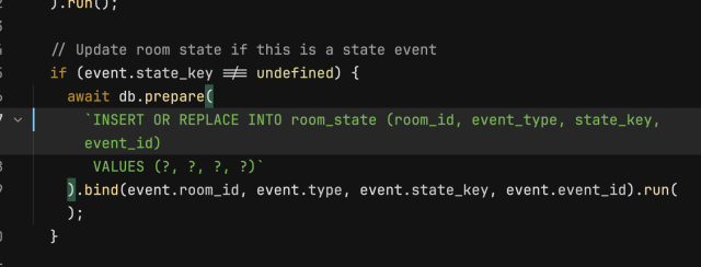 
  // Update room state if this is a state event
  if (event.state_key !== undefined) {
    await db.prepare(
      `INSERT OR REPLACE INTO room_state (room_id, event_type, state_key, event_id)
       VALUES (?, ?, ?, ?)`
    ).bind(event.room_id, event.type, event.state_key, event.event_id).run();
  }
