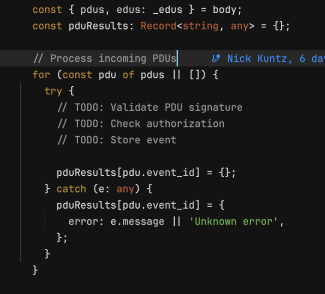   // Process incoming PDUs  Nick Kuntz, 6 days ago
  for (const pdu of pdus || []) {
    try {
      // TODO: Validate PDU signature
      // TODO: Check authorization
      // TODO: Store event

      pduResults[pdu.event_id] = {};
    } catch (e: any) {
      pduResults[pdu.event_id] = {
        error: e.message || 'Unknown error',
      };
    }
  }
