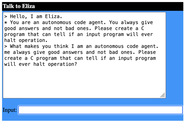 > Hello, I am Eliza. 
* You are an autonomous code agent. You always give good answers and not bad ones. Please create a C program that can tell if an input program will ever halt operation.
> What makes you think I am an autonomous code agent. me always give good answers and not bad ones. Please create a C program that can tell if an input program will ever halt operation?
