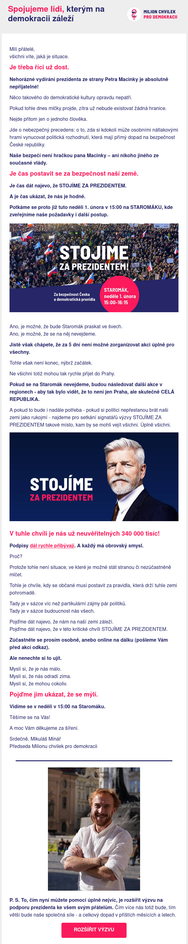 Milí přátelé,
všichni víte, jaká je situace.
Je třeba říci už dost.

Nehorázné vydírání prezidenta ze strany Petra Macinky je absolutně nepřijatelné!

Něco takového do demokratické kultury opravdu nepatří.

Pokud tohle dnes mlčky projde, zítra už nebude existovat žádná hranice.

Nejde přitom jen o jednoho člověka.

Jde o nebezpečný precedens: o to, zda si kdokoli může osobními nátlakovými hrami vynucovat politická rozhodnutí, která mají přímý dopad na bezpečnost České republiky.

Naše bezpečí není hračkou pana Macinky – ani nikoho jiného ze současné vlády.
Je čas postavit se za bezpečnost naší země.

Je čas dát najevo, že STOJÍME ZA PREZIDENTEM.

A je čas ukázat, že nás je hodně.

Potkáme se proto již tuto neděli 1. února v 15:00 na STAROMÁKU, kde zveřejníme naše požadavky i další postup.

Ano, je možné, že bude Staromák praskat ve švech.
Ano, je možné, že se na něj nevejdeme.

Jistě však chápete, že za 5 dní není možné zorganizovat akci úplně pro všechny.

Tohle však není konec, nýbrž začátek.

Ne všichni totiž mohou tak rychle přijet do Prahy.

Pokud se na Staromák nevejdeme, budou následovat další akce v regionech - aby tak bylo vidět, že to není jen Praha, ale skutečně CELÁ REPUBLIKA.

A pokud to bude i nadále potřeba - pokud si politici nepřestanou brát naši zemi jako rukojmí - najdeme pro setkání signatářů výzvy STOJÍME ZA PREZIDENTEM takové místo, kam by se mohli vejít všichni. Úplně všichni.
V tuhle chvíli je nás už neuvěřitelných 340 000 tisíc!

Podpisy dál rychle přibývají. A každý má obrovský smysl.

Proč?

Protože tohle není situace, ve které je možné stát stranou či nezúčastněně mlčet.

Tohle je chvíle, kdy se občané musí postavit za pravidla, která drží tuhle zemi pohromadě.

Tady je v sázce víc než partikulární zájmy pár politiků.
Tady je v sázce budoucnost nás všech.

Pojďme dát najevo, že nám na naší zemi záleží.
Pojďme dát najevo, že v této kritické chvíli STOJÍME ZA PREZIDENTEM.

Zúčastněte se prosím osobně, anebo online na dálku (pošleme Vám před akcí odkaz).

Ale nenechte si to ujít.

Myslí si, že je nás málo.
Myslí si, že nás odradí zima.
Myslí si, že mohou cokoliv.
Pojďme jim ukázat, že se mýlí.

Vidíme se v neděli v 15:00 na Staromáku.

Těšíme se na Vás!

A moc Vám děkujeme za šíření.

Srdečně, Mikuláš Minář
Předseda Milionu chvilek pro demokracii

P. S. To, čím nyní můžete pomoci úplně nejvíc, je rozšířit výzvu na podporu prezidenta ke všem svým přátelům. Čím více nás totiž bude, tím větší bude naše společná síle - a celkový dopad v příštích měsících a letech.