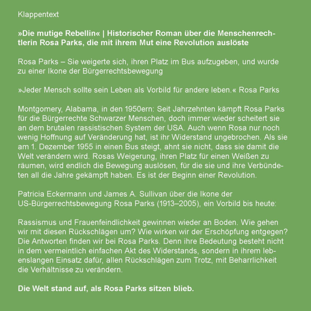 Rosa Parks – Sie weigerte sich, ihren Platz im Bus aufzugeben, und wurde zu einer Ikone der Bürgerrechtsbewegung

»Jeder Mensch sollte sein Leben als Vorbild für andere leben.« Rosa Parks

Montgomery, Alabama, in den 1950ern: Seit Jahrzehnten kämpft Rosa Parks für die Bürgerrechte Schwarzer Menschen, doch immer wieder scheitert sie an dem brutalen rassistischen System der USA. Auch wenn Rosa nur noch wenig Hoffnung auf Veränderung hat, ist ihr Widerstand ungebrochen. Als sie am 1. Dezember 1955 in einen Bus steigt, ahnt sie nicht, dass sie damit die Welt verändern wird. Rosas Weigerung, ihren Platz für einen Weißen zu räumen, wird endlich die Bewegung auslösen, für die sie und ihre Verbündeten all die Jahre gekämpft haben. Es ist der Beginn einer Revolution.

Patricia Eckermann und James A. Sullivan über die Ikone der US-Bürgerrechtsbewegung Rosa Parks (1913–2005), ein Vorbild bis heute:

Rassismus und Frauenfeindlichkeit gewinnen wieder an Boden. Wie gehen wir mit diesen Rückschlägen um? Wie wirken wir der Erschöpfung entgegen? Die Antworten finden wir bei Rosa Parks. Denn ihre Bedeutung besteht nicht in dem vermeintlich einfachen Akt des Widerstands, sondern in ihrem lebenslangen Einsatz dafür, allen Rückschlägen zum Trotz, mit Beharrlichkeit die Verhältnisse zu verändern.

Die Welt stand auf, als Rosa Parks sitzen blieb.