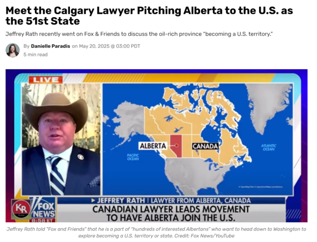 DeSmog, May 20, 2035 : 
Meet the Calgary Lawyer Pitching Alberta to the U.S. as the 51st State
Jeffrey Rath recently went on Fox & Friends to discuss the oil-rich province “becoming a U.S. territory.”
 By Danielle Paradis on May 20, 2025 @ 03:00 PDT
JEFFREY RATH | LAWYER FROM ALBERTA, CANADA
CANADIAN LAWYER LEADS MOVEMENT TO HAVE ALBERTA JOIN THE U.S.
Jeffrey Rath told "Fox and Friends" that he is a part of "hundreds of interested Albertans” who want to head down to Washington to explore becoming a U.S. territory or state. Credit: Fox News/YouTube
Screenshot of Rath on Fox.