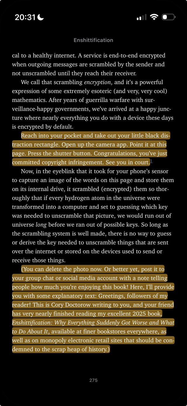 Screenshot of a page from the book Enshittification, by Cory Doctorow. Two sections are highlighted:

❝

Reach into your pocket and take out your little black distraction rectangle. Open up the camera app. Point it at this page. Press the shutter button. Congratulations, you've just committed copyright infringement. See you in court.

[...]

(You can delete the photo now. Or better yet, post it to your group chat or social media account with a note telling people how much you're enjoying this book! Here, I'll provide you with some explanatory text: Greetings, followers of my reader! This is Cory Doctorow writing to you, and your friend has very nearly finished reading my excellent 2025 book, Enshittification: Why Everything Suddenly Got Worse and What to Do About It, available at finer bookstores everywhere, as well as on monopoly electronic retail sites that should be condemned to the scrap heap of history.)