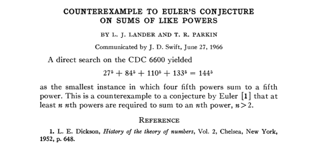 COUNTEREXAMPLE TO EULER'S CONJECTURE ON SUMS OF LIKE POWERS
BY L. J. LANDER AND T. R. PARKIN
Communicated by J. D. Swift, June 27, 1966
A direct search on the CDC 6600 yielded
27^5 + 84^5 + 110^5 + 133^5 = 144^5
as the smallest instance in which four fifth powers sum to a fifth power. This is a counterexample to a conjecture by Euler that at least n nth powers are required to sum to an nth power, n>2.