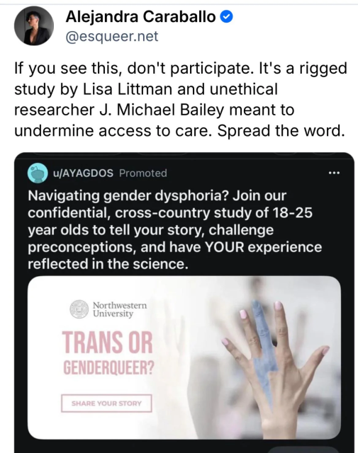 Screenshot of social media post that contains a screenshot of a promoted social media post that contains an image.

Alejandra Caraballo
@ESQueer.net

If you see this, don't participate. It's a rigged study by Lisa Littman and unethical researcher J. Michael Bailey meant to undermine access to care. Spread the word.

u/AYAGDOS Promoted

Navigating gender dysphoria? Join our confidential, cross-country study of 18-25 year olds to tell your story, challenge preconceptions, and have your experience reflected in the science.

A hand raised in the air, fingers spread. The nails are painted pink and there's a blue lightning bolt drawn from the tip of the middle finger to the wrist.

Northwestern University.

Trans or genderqueer?

Share your story.