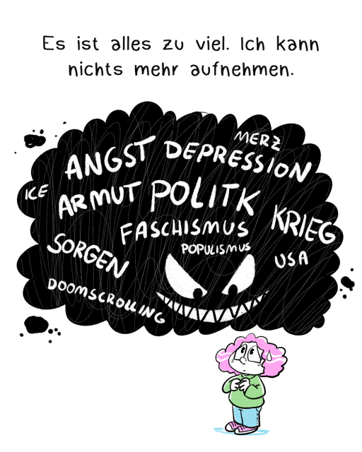Comic in drei Panels, teilweise coloriert. Erstes Panel:  Eine verängstigte Frau im Chibi-Stil gezeichnet steht unter einer dicken schwarzen Wolke, die Wolke hat böse Augen und ein hämisches Grinsen. In der Wolke stehen Begriffe wie Angst, Depression, Politik, Faschismus, Krieg etc. Darüber steht: Es ist alles zu viel. Ich kann nichts mehr aufnehmen.