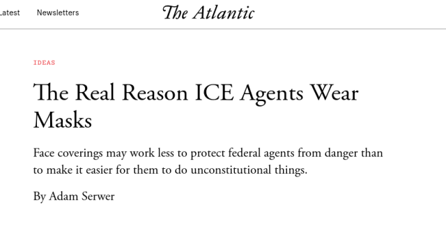 The Atlantic: The Real Reason ICE Agents Wear Masks

Face coverings may work less to protect federal agents from danger than to make it easier for them to do unconstitutional things.

