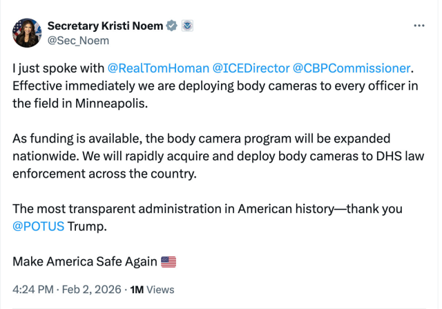 A screenshot of a social media post, reading:


Secretary Kristi Noem

@Sec_Noem
I just spoke with 
@RealTomHoman
 
@ICEDirector
 
@CBPCommissioner
. Effective immediately we are deploying body cameras to every officer in the field in Minneapolis. 

As funding is available, the body camera program will be expanded nationwide. We will rapidly acquire and deploy body cameras to DHS law enforcement across the country. 

The most transparent administration in American history—thank you 
@POTUS
 Trump. 

Make America Safe Again 🇺🇸
4:24 PM · Feb 2, 2026
·
1M
 Views