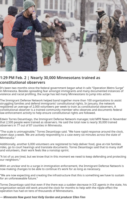 1:29 PM Feb. 2 | Nearly 30,000 Minnesotans trained as constitutional observers

It’s been two months since the federal government began what it calls “Operation Metro Surge” in Minnesota. Besides spreading fear amongst immigrants and many documented instances of violence and racial profiling, the surge has led many Minnesotans to jump into action.

The Immigrant Defense Network helped band together more than 100 organizations to assist struggling families and defend immigrants’ constitutional rights. In January, the network registered an average of 2,000 volunteers per week to train as constitutional observers. A constitutional observer is a trained community member who observes and documents federal law enforcement activity to help ensure constitutional rights are followed.

Edwin Torres Desantiago, the Immigrant Defense Network manager, told MPR News in November that 2,500 people were trained as observers. He said the total now is nearly 30,000 trained observers in 77 out of 87 counties in Minnesota.

“The scale is unimaginable,” Torres Desantiago said. “We have rapid response around the clock, seven days a week. We are actively responding to a case every six minutes across the state of Minnesota.”

Additionally, another 6,000 volunteers are registered to help deliver food, give at-risk families rides, go to court hearings and translate documents. Torres Desantiago said that to many staff and volunteers, their work feels like a nonstop sprint.