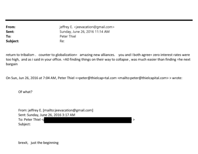 From: jeffrey E. <jeevacation@gmail.com>
Sent: Sunday, June 26, 201611:14 AM
To: Peter Thiel
Subject: Re:
return to tribalism . counter to globalization= amazing new alliances. you and I both agree= zero interest rates were
too high, and as i said in your office. =AO finding things on their way to collapse , was much easier than finding =he next
bargain


On Sun, Jun 26, 2016 at 7:04 AM, Peter Thiel apeter@thielcap4al.com <mailto:peter@thielcapital.com» wrote:
Of what?


From: jeffrey E. [mailto:jeevacation@gmail.com]
Sent: Sunday, June 26, 2016 3:17 AM
To: Peter Thiel <
Subject:
brexit, just the beginning 
