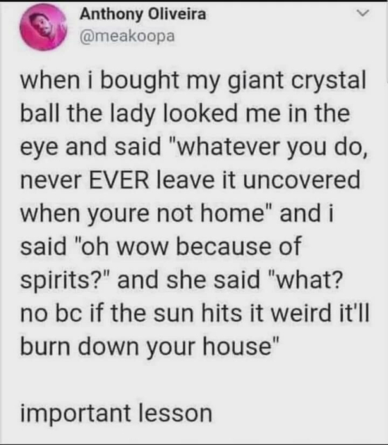 An instagram post from @meakoopa reading, "when i bought my giant crystal ball the lady looked me in the eye and said 'whatever you do, never EVER leave it uncovered when you're not home' and i said 'oh wow because of spirits?' and she said 'what? no bc if the sun hits it weird it'll burn down your house' important lesson"