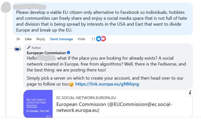 A comment on Facebook by someone who's user name has been blurred out that says: 
Please develop a viable EU citizen-only alternative to Facebook so individuals, hobbies and communities can freely share and enjoy a social media space that is not full of hate and division that is being spread by interests in the USA and East that want to divide Europe and break up the EU. 
The response by the official European Commission account states the following: 
Hello Anthony, what if the place you are looking for already exists? A social network created in Europe, free from algorithms? Well, there is the Fediverse, and the best thing: we are posting there too!
Simply pick a server on which to create your account, and then head over to our page to follow us too 😉 https://link.europa.eu/gNMqng