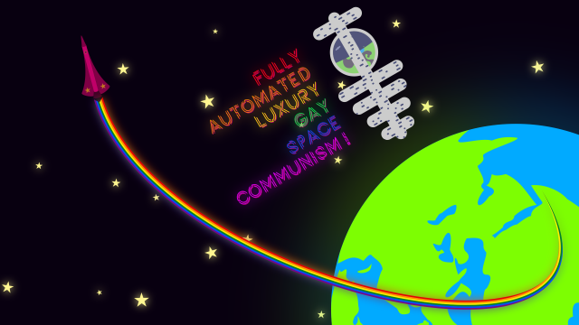Desktop wallpaper showing the earth against a backdrop of (communist) stars, with a pink rocket pulling a rainbow-colored trace of its launch trajectory from Somalia.

Close by, a space station floats about. Next to it is the caption "FULLY AUTOMATED LUXURY GAY SPACE COMMUNISM" with each word in one color of the LGBT+ rainbow.